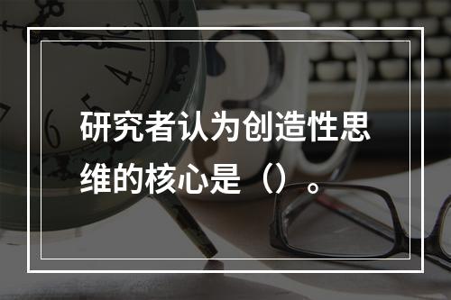 研究者认为创造性思维的核心是（）。