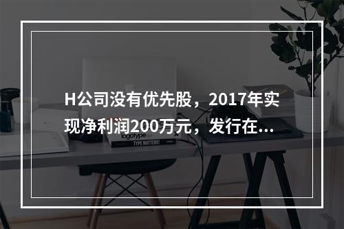 H公司没有优先股，2017年实现净利润200万元，发行在外的