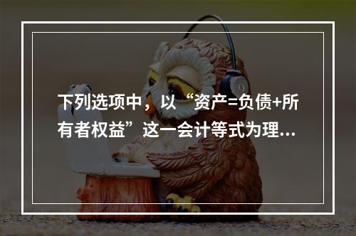 下列选项中，以“资产=负债+所有者权益”这一会计等式为理论依