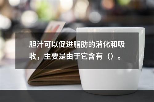 胆汁可以促进脂肪的消化和吸收，主要是由于它含有（）。