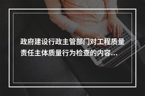 政府建设行政主管部门对工程质量责任主体质量行为检查的内容包括