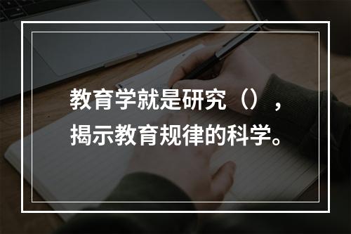 教育学就是研究（），揭示教育规律的科学。