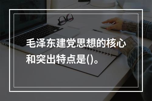 毛泽东建党思想的核心和突出特点是()。