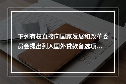 下列有权直接向国家发展和改革委员会提出列入国外贷款备选项目规