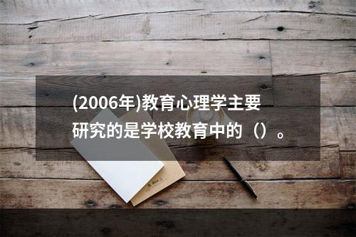 (2006年)教育心理学主要研究的是学校教育中的（）。