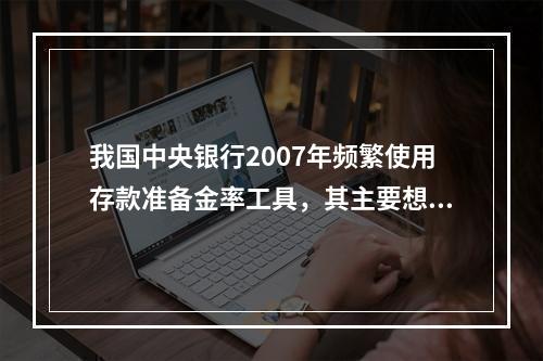 我国中央银行2007年频繁使用存款准备金率工具，其主要想达到