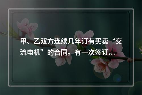 甲、乙双方连续几年订有买卖“交流电机”的合同。有一次签订合同