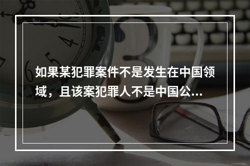 如果某犯罪案件不是发生在中国领域，且该案犯罪人不是中国公民，