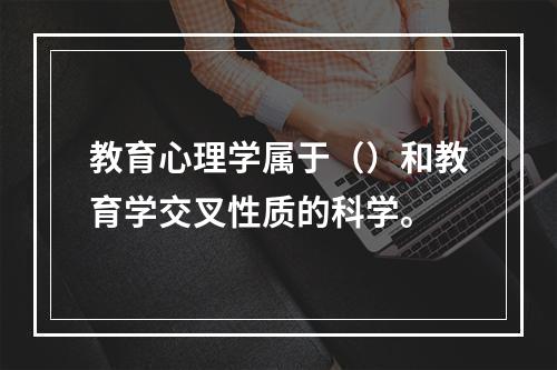 教育心理学属于（）和教育学交叉性质的科学。