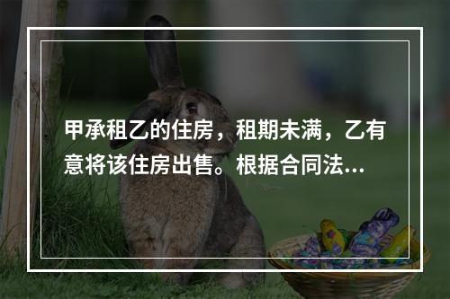 甲承租乙的住房，租期未满，乙有意将该住房出售。根据合同法律制