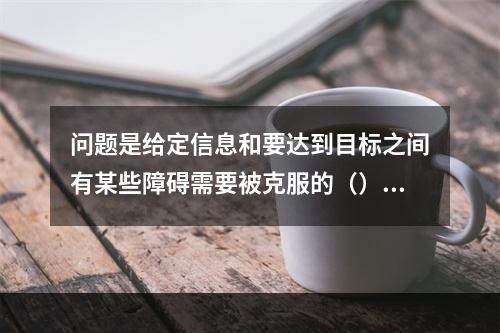 问题是给定信息和要达到目标之间有某些障碍需要被克服的（）。