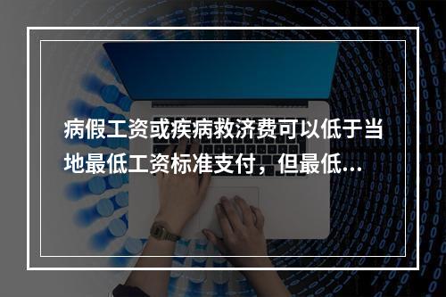 病假工资或疾病救济费可以低于当地最低工资标准支付，但最低不能