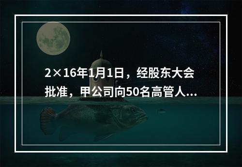 2×16年1月1日，经股东大会批准，甲公司向50名高管人员每