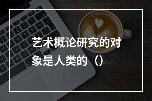 艺术概论研究的对象是人类的（）