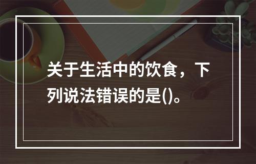 关于生活中的饮食，下列说法错误的是()。