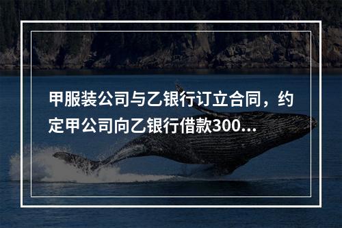 甲服装公司与乙银行订立合同，约定甲公司向乙银行借款300万元