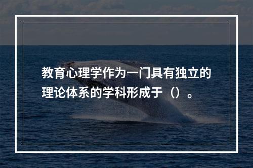 教育心理学作为一门具有独立的理论体系的学科形成于（）。