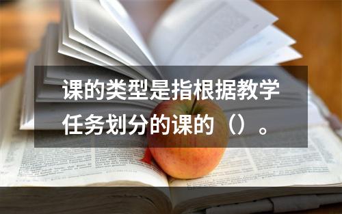 课的类型是指根据教学任务划分的课的（）。