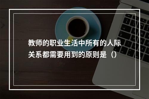 教师的职业生活中所有的人际关系都需要用到的原则是（）