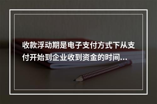 收款浮动期是电子支付方式下从支付开始到企业收到资金的时间间隔