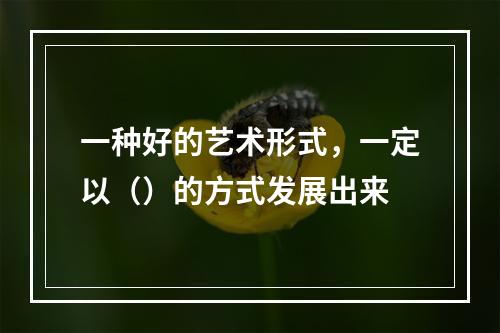 一种好的艺术形式，一定以（）的方式发展出来