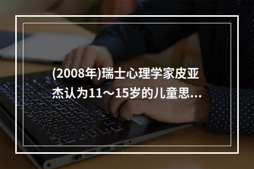 (2008年)瑞士心理学家皮亚杰认为11～15岁的儿童思维已