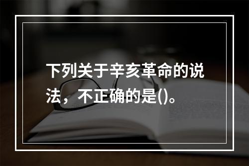 下列关于辛亥革命的说法，不正确的是()。