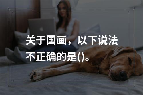 关于国画，以下说法不正确的是()。