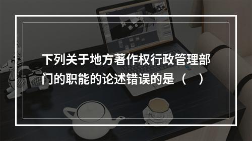 下列关于地方著作权行政管理部门的职能的论述错误的是（　）