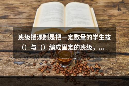 班级授课制是把一定数量的学生按（）与（）编成固定的班级，集体