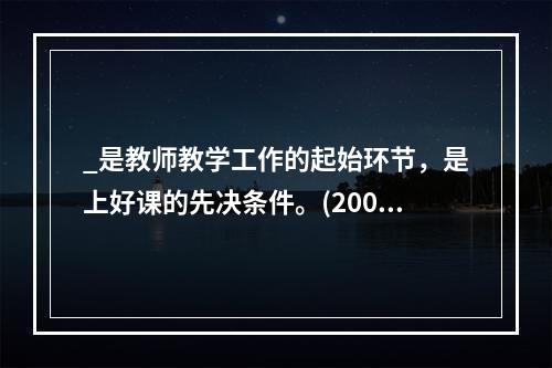 _是教师教学工作的起始环节，是上好课的先决条件。(2009年