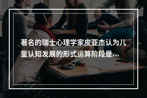 著名的瑞士心理学家皮亚杰认为儿童认知发展的形式运算阶段是在（