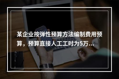 某企业按弹性预算方法编制费用预算，预算直接人工工时为5万小时