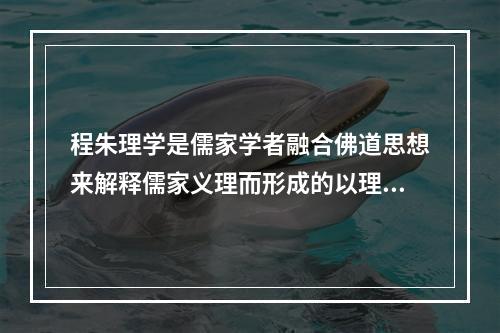 程朱理学是儒家学者融合佛道思想来解释儒家义理而形成的以理为核