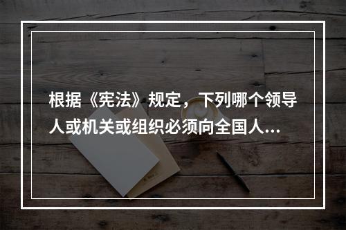 根据《宪法》规定，下列哪个领导人或机关或组织必须向全国人民代