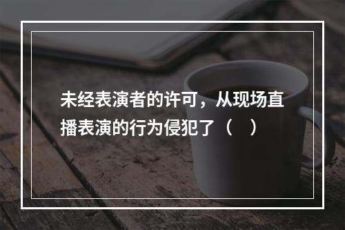 未经表演者的许可，从现场直播表演的行为侵犯了（　）