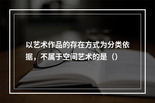 以艺术作品的存在方式为分类依据，不属于空间艺术的是（）