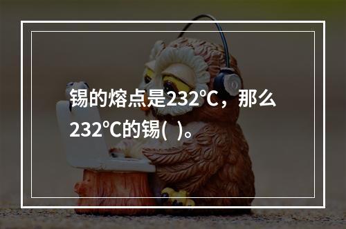 锡的熔点是232℃，那么232℃的锡(  )。