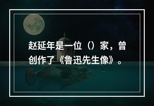 赵延年是一位（）家，曾创作了《鲁迅先生像》。