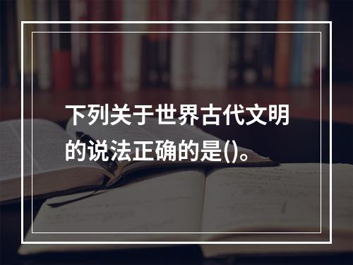 下列关于世界古代文明的说法正确的是()。