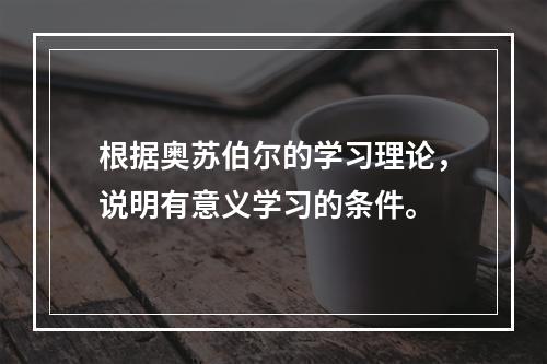 根据奥苏伯尔的学习理论，说明有意义学习的条件。