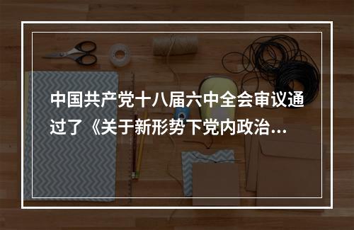 中国共产党十八届六中全会审议通过了《关于新形势下党内政治生活