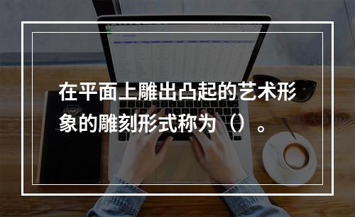 在平面上雕出凸起的艺术形象的雕刻形式称为（）。