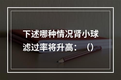 下述哪种情况肾小球滤过率将升高：（）