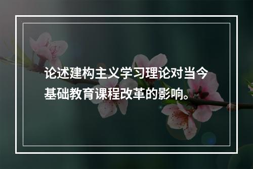 论述建构主义学习理论对当今基础教育课程改革的影响。