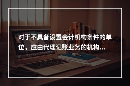 对于不具备设置会计机构条件的单位，应由代理记账业务的机构完成