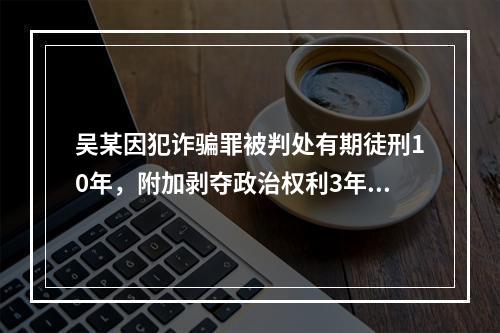 吴某因犯诈骗罪被判处有期徒刑10年，附加剥夺政治权利3年。则