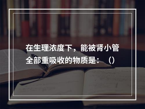 在生理浓度下，能被肾小管全部重吸收的物质是：（）