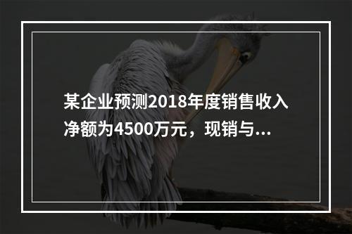 某企业预测2018年度销售收入净额为4500万元，现销与赊销