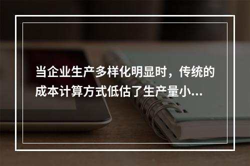 当企业生产多样化明显时，传统的成本计算方式低估了生产量小而技